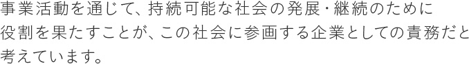 事業活動を通じて、持続可能な社会の発展・継続のために役割を果たすことが、この社会に参画する企業としての責務だと考えています。