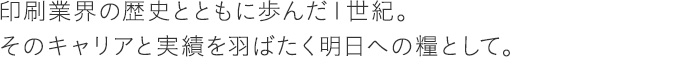 印刷業界の歴史とともに歩んだ１世紀。そのキャリアと実績を羽ばたく明日への糧として。