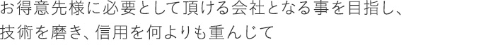 お得意先様に必要として頂ける会社となる事を目指し、技術を磨き、信用を何よりも重んじて