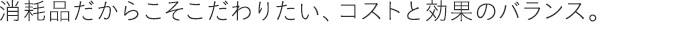 消耗品だからこそこだわりたい、コストと効果のバランス。