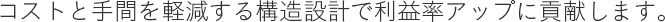 コストと手間を軽減する構造設計で利益率アップに貢献します。