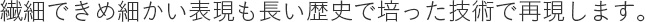 繊細できめ細かい表現も長い歴史で培った技術で再現します。