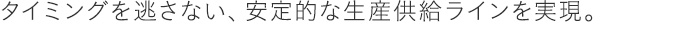タイミングを逃さない、安定的な生産供給ラインを実現。