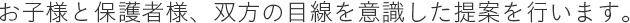 お子様と保護者様、双方の目線を意識した提案を行います。