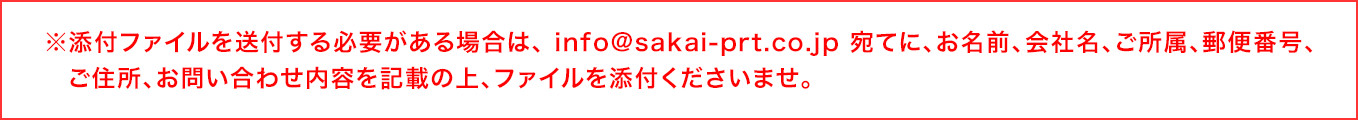 ※添付ファイルを送付する必要がある場合は、 メールアドレス宛てに、お名前、会社名、ご所属、郵便番号、ご住所、お問い合わせ内容を記載の上、ファイルを添付くださいませ。