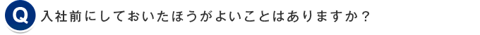 入社前にしておいたほうがよいことはありますか？